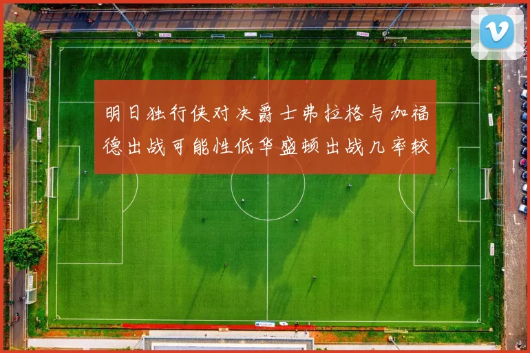 明日独行侠对决爵士弗拉格与加福德出战可能性低华盛顿出战几率较高