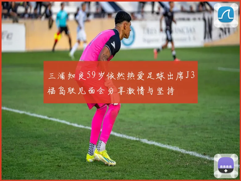 三浦知良59岁依然热爱足球出席J3福岛联见面会分享激情与坚持