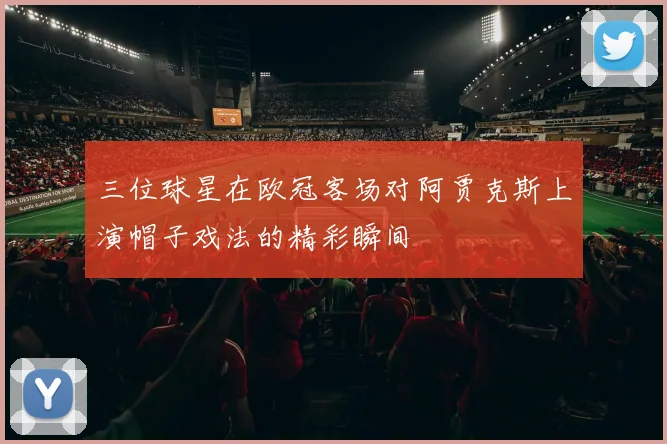 三位球星在欧冠客场对阿贾克斯上演帽子戏法的精彩瞬间