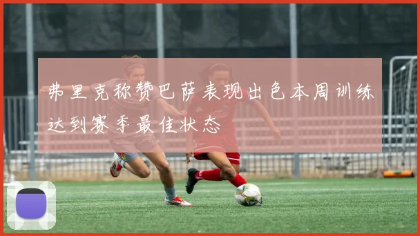 弗里克称赞巴萨表现出色本周训练达到赛季最佳状态