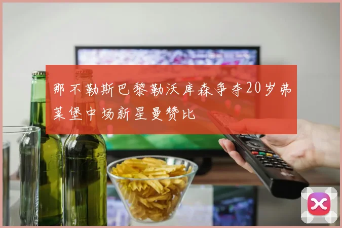 那不勒斯巴黎勒沃库森争夺20岁弗莱堡中场新星曼赞比