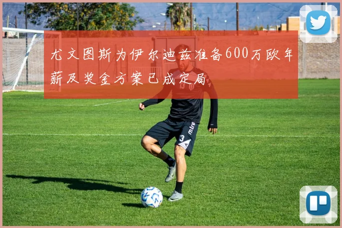 尤文图斯为伊尔迪兹准备600万欧年薪及奖金方案已成定局