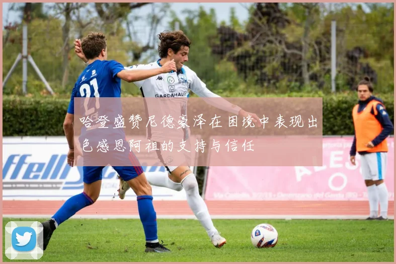哈登盛赞尼德豪泽在困境中表现出色感恩阿祖的支持与信任