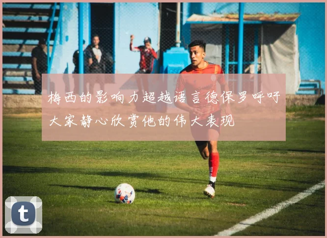 梅西的影响力超越语言德保罗呼吁大家静心欣赏他的伟大表现