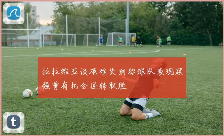 拉拉维亚谈艰难失利称球队表现顽强曾有机会逆转取胜