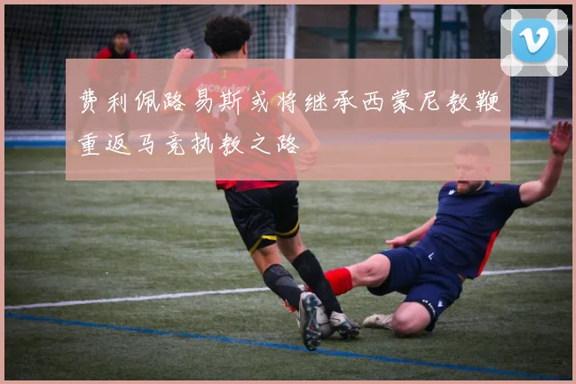 费利佩路易斯或将继承西蒙尼教鞭重返马竞执教之路