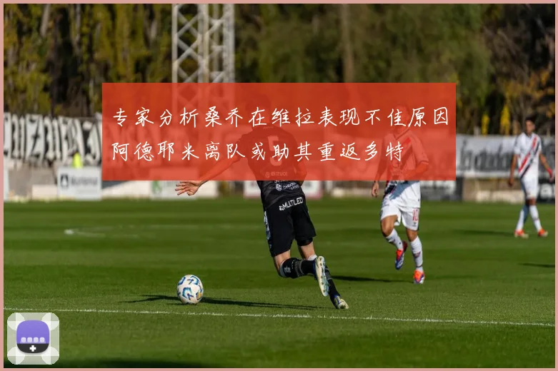 专家分析桑乔在维拉表现不佳原因阿德耶米离队或助其重返多特