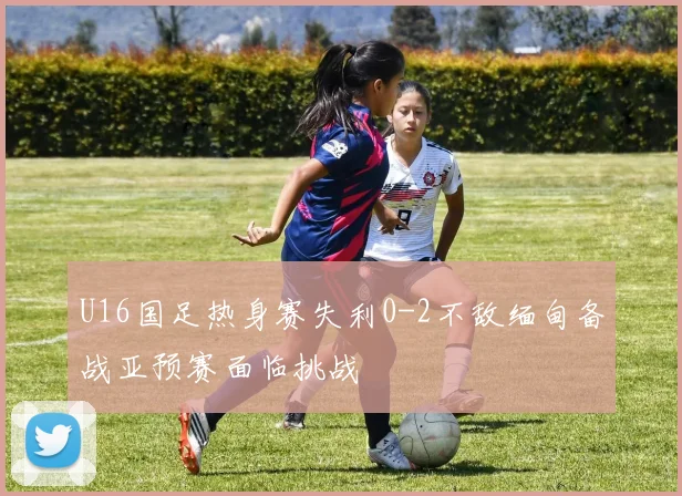 U16国足热身赛失利0-2不敌缅甸备战亚预赛面临挑战
