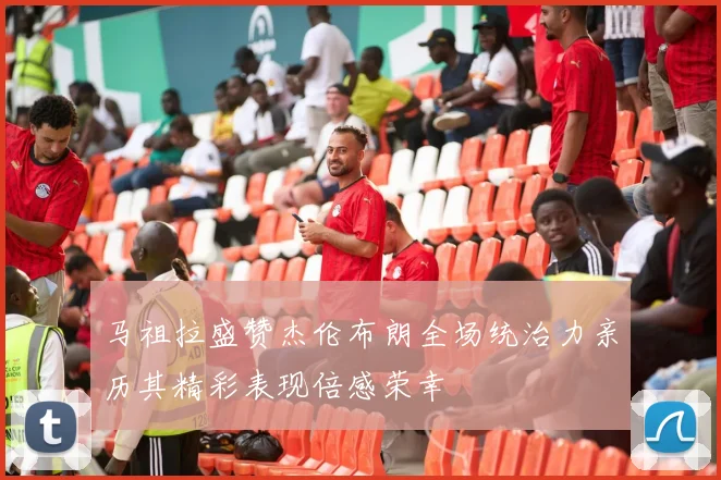 马祖拉盛赞杰伦布朗全场统治力亲历其精彩表现倍感荣幸