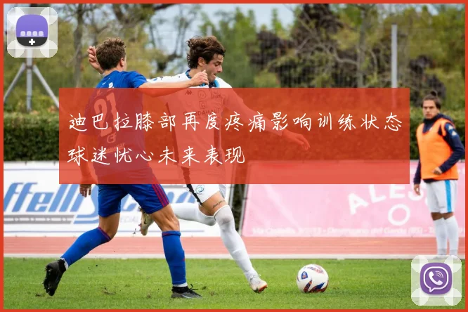 迪巴拉膝部再度疼痛影响训练状态球迷忧心未来表现