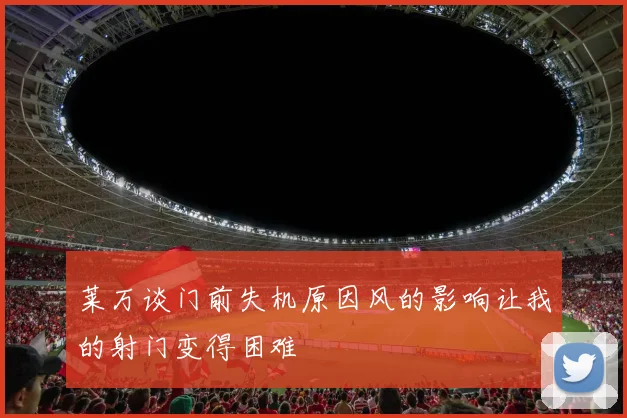 莱万谈门前失机原因风的影响让我的射门变得困难