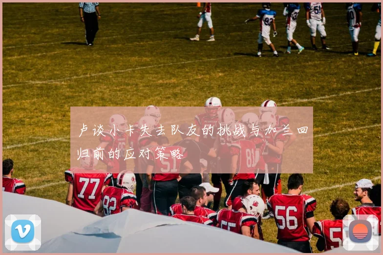 卢谈小卡失去队友的挑战与加兰回归前的应对策略