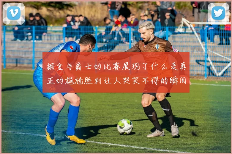 掘金与爵士的比赛展现了什么是真正的尴尬胜利让人哭笑不得的瞬间