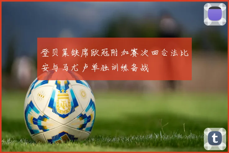 登贝莱缺席欧冠附加赛次回合法比安与马尤卢单独训练备战