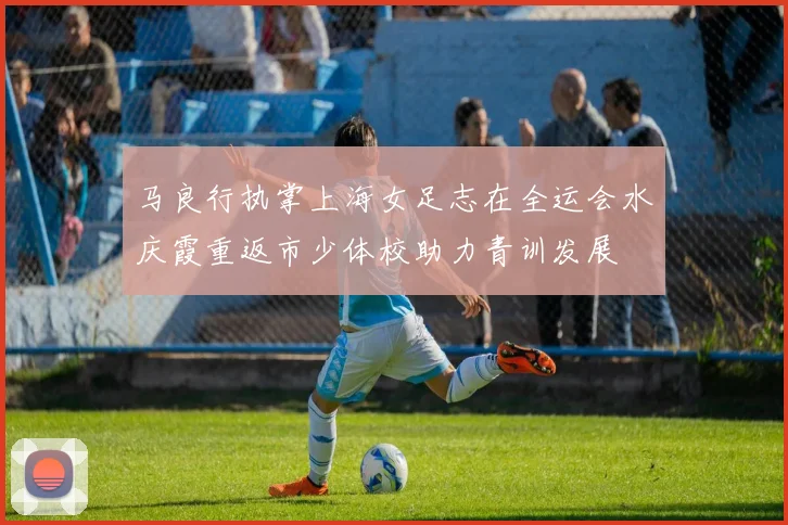 马良行执掌上海女足志在全运会水庆霞重返市少体校助力青训发展
