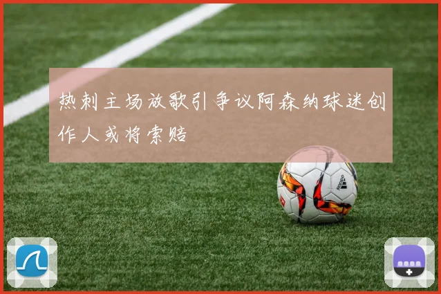 热刺主场放歌引争议阿森纳球迷创作人或将索赔