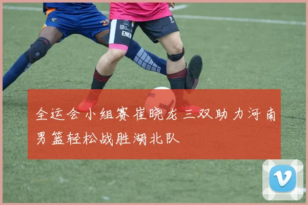 全运会小组赛崔晓龙三双助力河南男篮轻松战胜湖北队