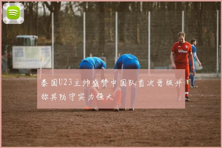 泰国U23主帅盛赞中国队首次晋级并称其防守实力强大