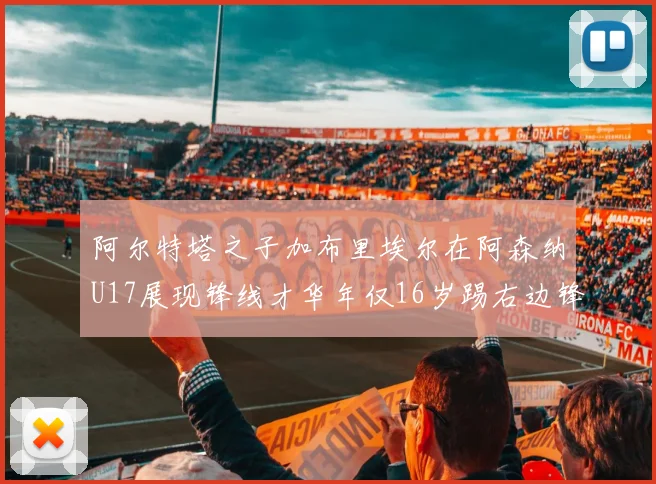 阿尔特塔之子加布里埃尔在阿森纳U17展现锋线才华年仅16岁踢右边锋