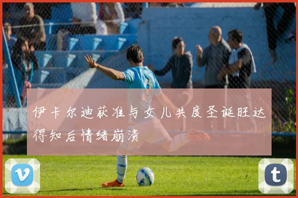 伊卡尔迪获准与女儿共度圣诞旺达得知后情绪崩溃