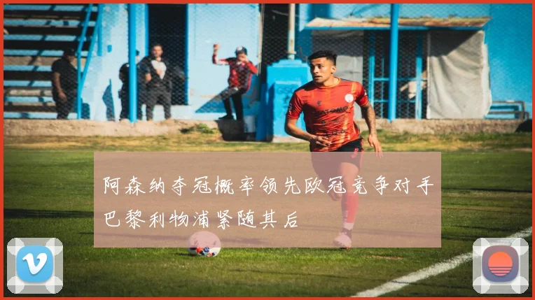 阿森纳夺冠概率领先欧冠竞争对手巴黎利物浦紧随其后