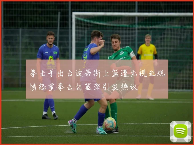 拳击手出击波蒂斯上篮遭无视犯规愤怒重拳击打篮架引发热议