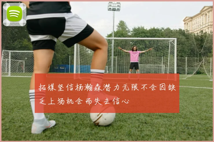 拓媒坚信杨瀚森潜力无限不会因缺乏上场机会而失去信心