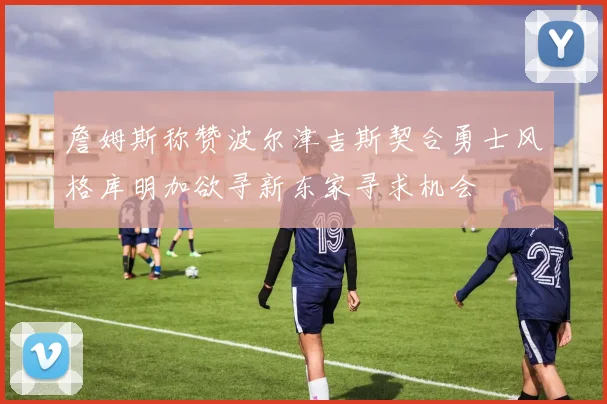 詹姆斯称赞波尔津吉斯契合勇士风格库明加欲寻新东家寻求机会