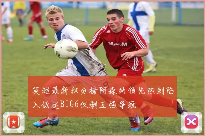 英超最新积分榜阿森纳领先热刺陷入低迷BIG6仅剩五强争冠