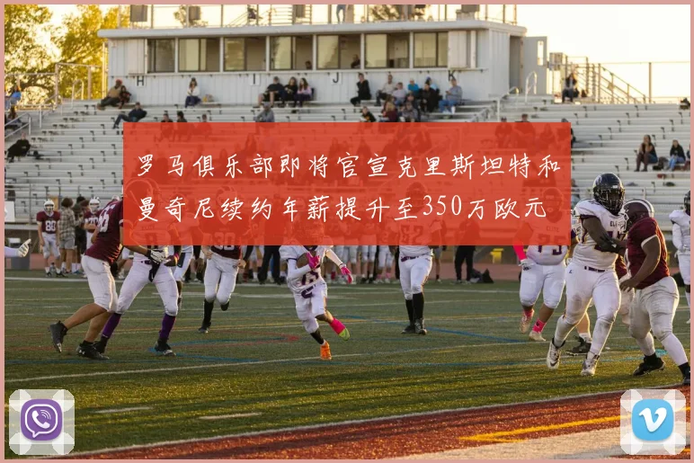 罗马俱乐部即将官宣克里斯坦特和曼奇尼续约年薪提升至350万欧元