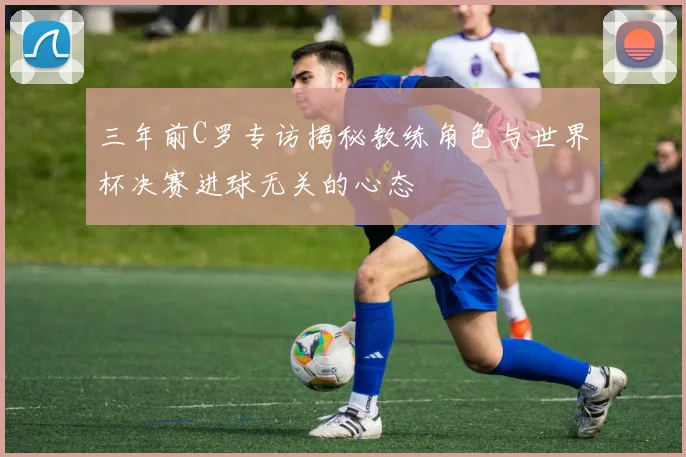 三年前C罗专访揭秘教练角色与世界杯决赛进球无关的心态
