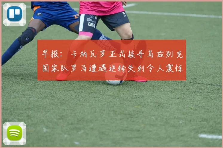 早报：卡纳瓦罗正式接手乌兹别克国家队罗马遭遇逆转失利令人震惊